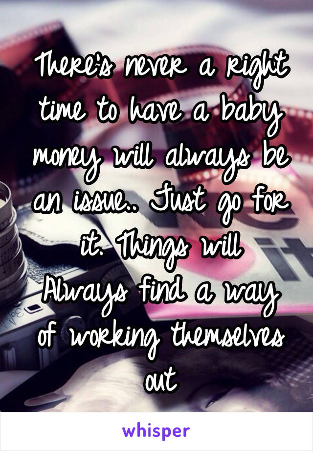 There's never a right time to have a baby money will always be an issue.. Just go for it. Things will
Always find a way of working themselves out