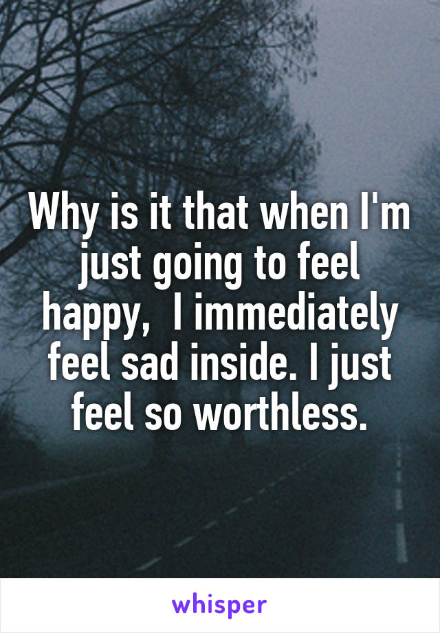 Why is it that when I'm just going to feel happy,  I immediately feel sad inside. I just feel so worthless.