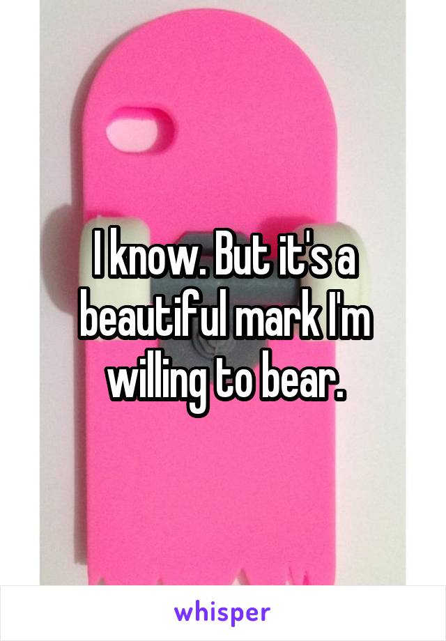 I know. But it's a beautiful mark I'm willing to bear.