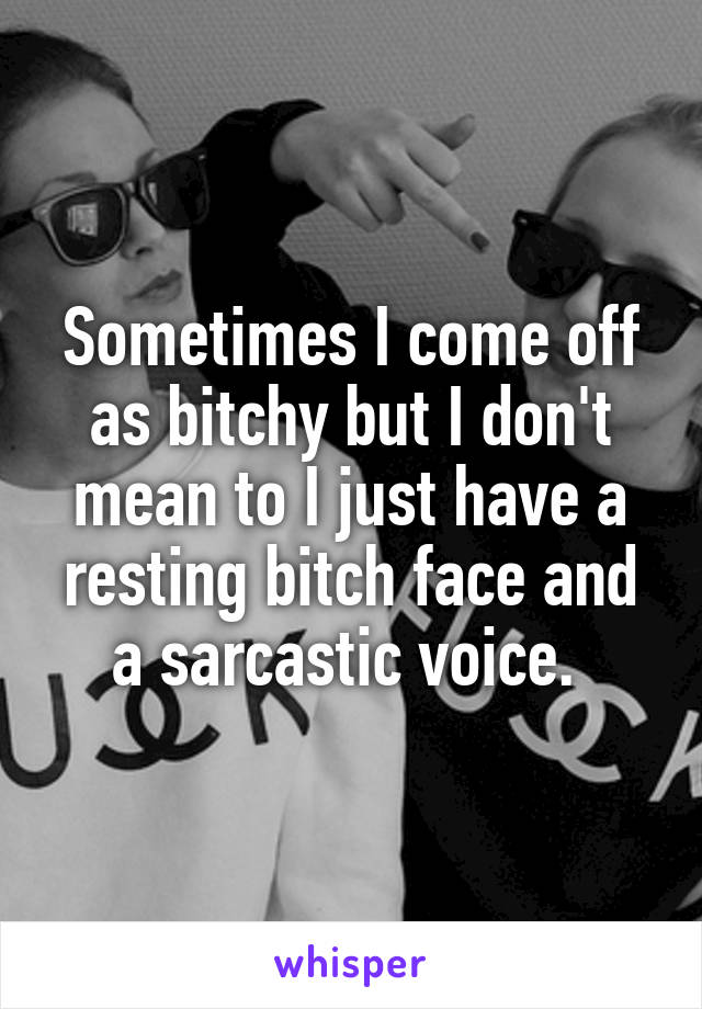 Sometimes I come off as bitchy but I don't mean to I just have a resting bitch face and a sarcastic voice. 