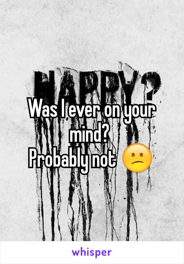 Was I ever on your mind? 
Probably not 😕