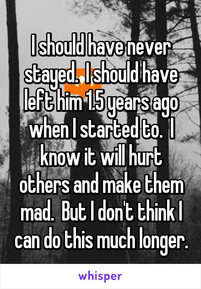 I should have never stayed.  I should have left him 1.5 years ago when I started to.  I know it will hurt others and make them mad.  But I don't think I can do this much longer.