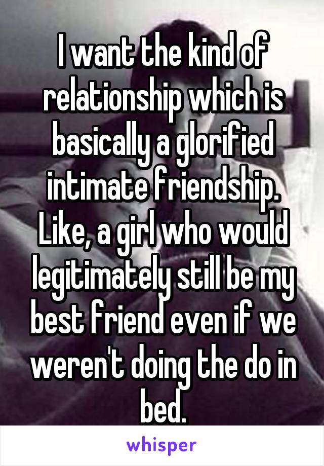 I want the kind of relationship which is basically a glorified intimate friendship. Like, a girl who would legitimately still be my best friend even if we weren't doing the do in bed.