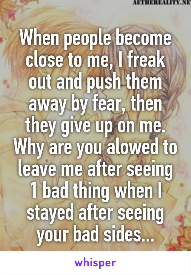 When people become close to me, I freak out and push them away by fear, then they give up on me. Why are you alowed to leave me after seeing 1 bad thing when I stayed after seeing your bad sides...