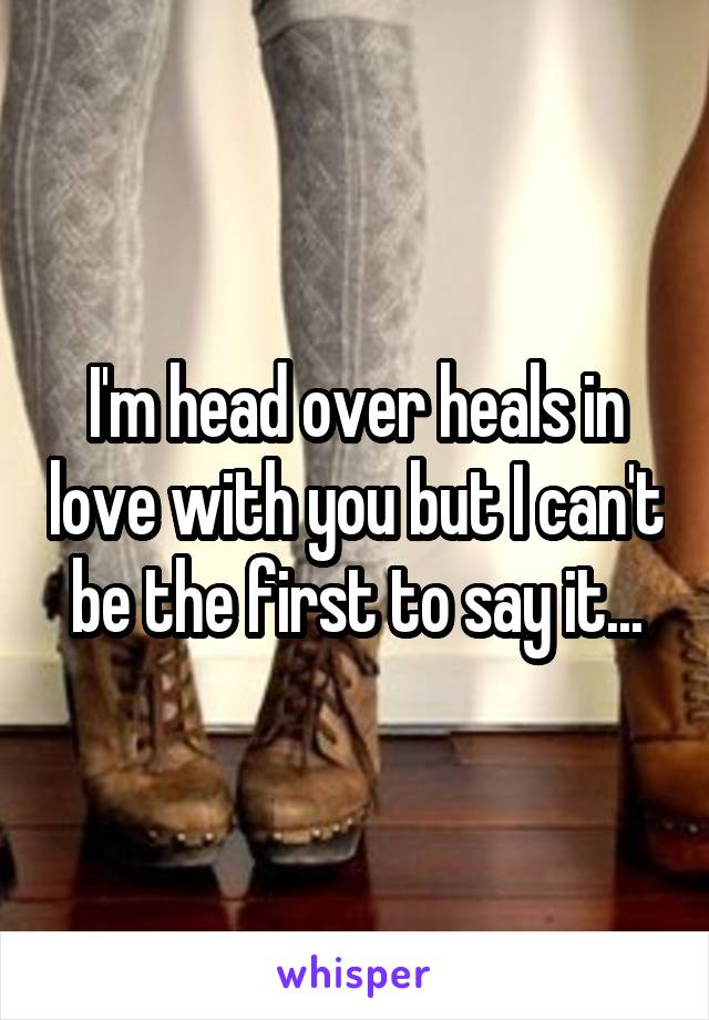 I'm head over heals in love with you but I can't be the first to say it...