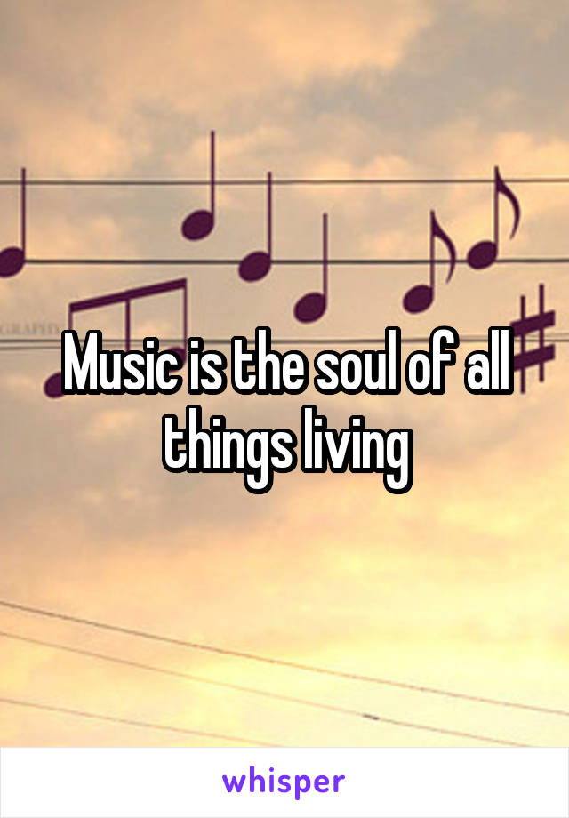 Music is the soul of all things living