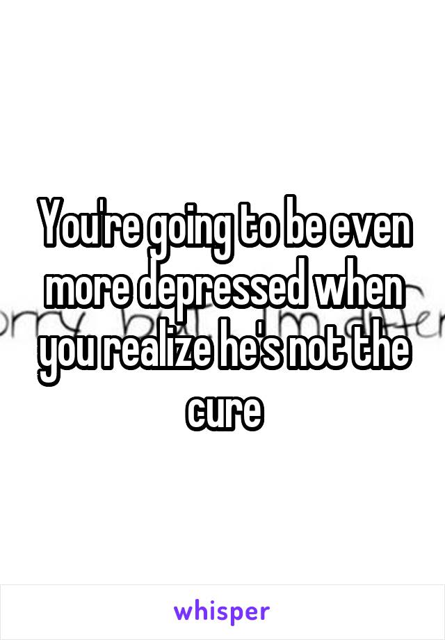 You're going to be even more depressed when you realize he's not the cure