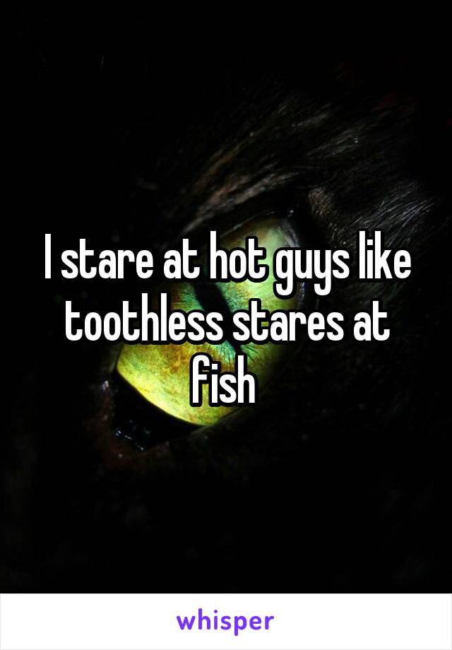 I stare at hot guys like toothless stares at fish 