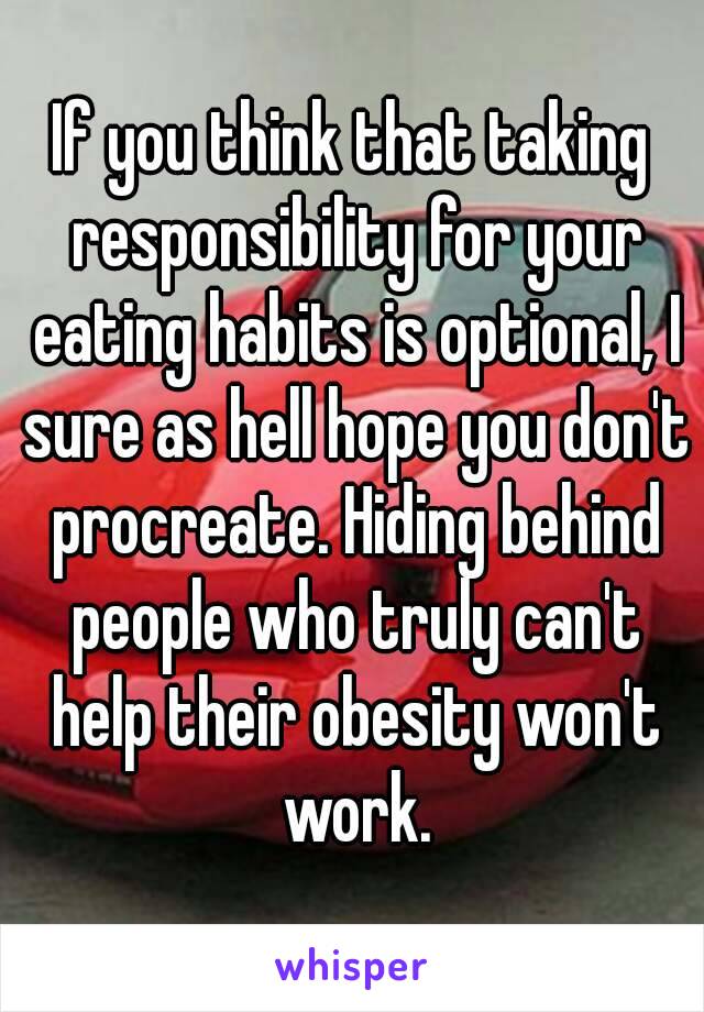 If you think that taking responsibility for your eating habits is optional, I sure as hell hope you don't procreate. Hiding behind people who truly can't help their obesity won't work.