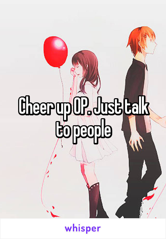 Cheer up OP. Just talk to people
