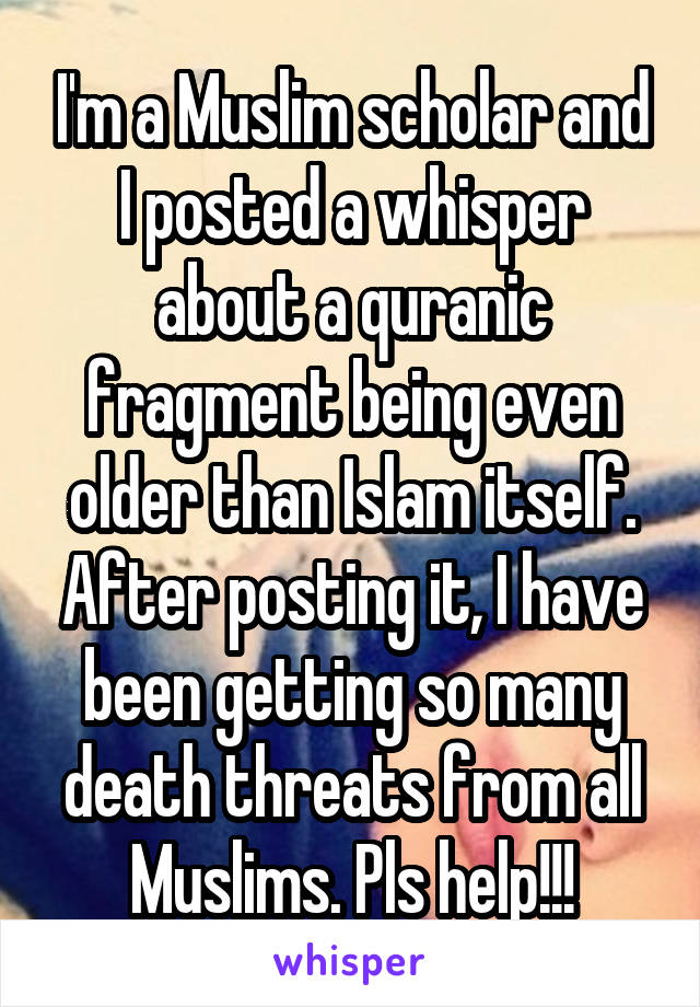 I'm a Muslim scholar and I posted a whisper about a quranic fragment being even older than Islam itself. After posting it, I have been getting so many death threats from all Muslims. Pls help!!!