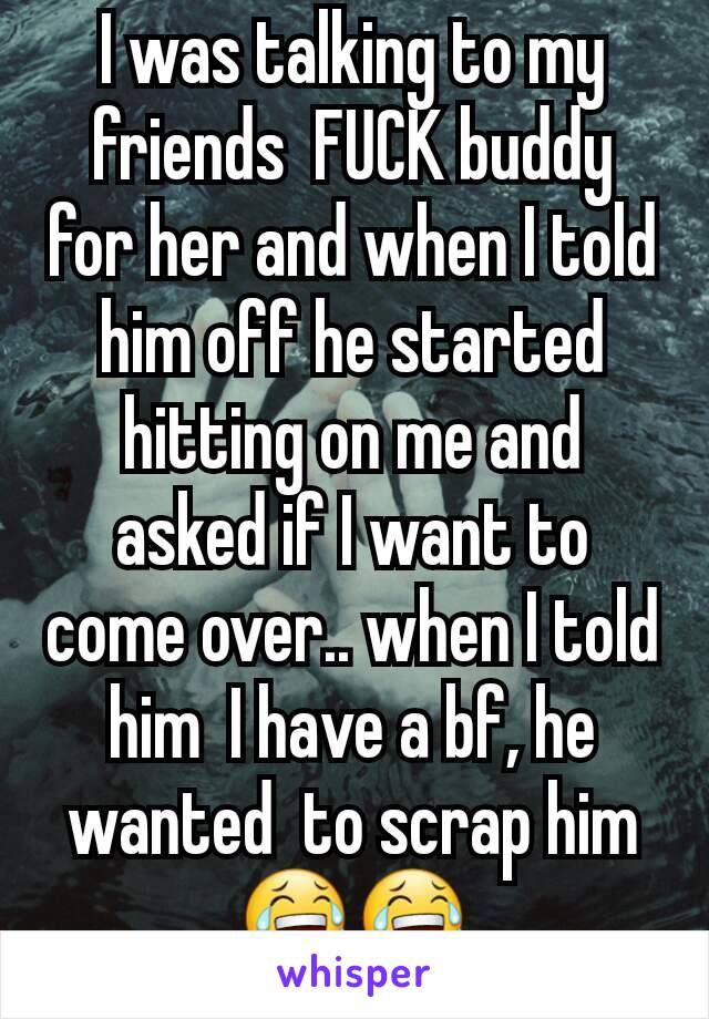 I was talking to my friends  FUCK buddy for her and when I told him off he started hitting on me and asked if I want to come over.. when I told him  I have a bf, he wanted  to scrap him 😂😂
