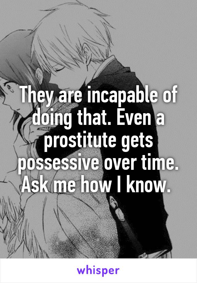 They are incapable of doing that. Even a prostitute gets possessive over time. Ask me how I know. 