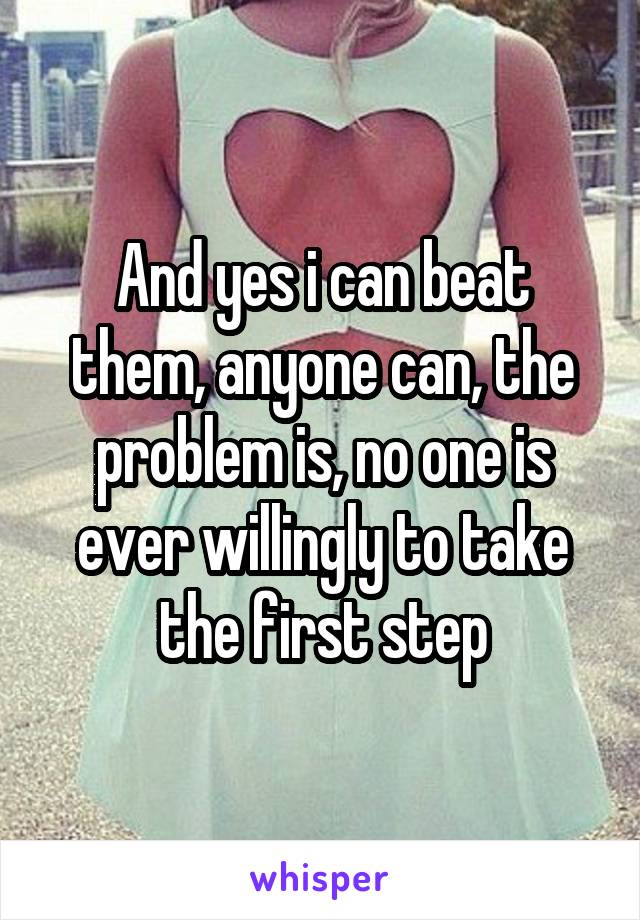 And yes i can beat them, anyone can, the problem is, no one is ever willingly to take the first step