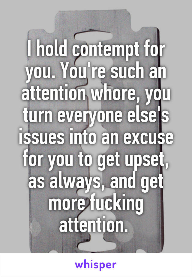 I hold contempt for you. You're such an attention whore, you turn everyone else's issues into an excuse for you to get upset, as always, and get more fucking attention. 