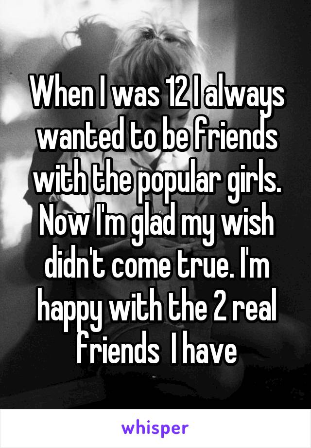 When I was 12 I always wanted to be friends with the popular girls. Now I'm glad my wish didn't come true. I'm happy with the 2 real friends  I have