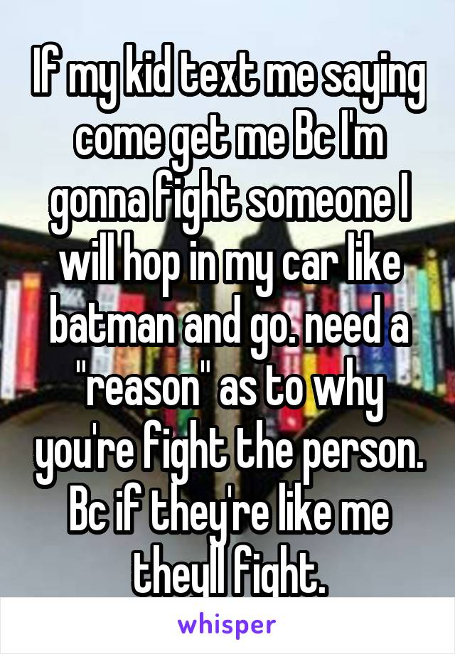 If my kid text me saying come get me Bc I'm gonna fight someone I will hop in my car like batman and go. need a "reason" as to why you're fight the person. Bc if they're like me theyll fight.