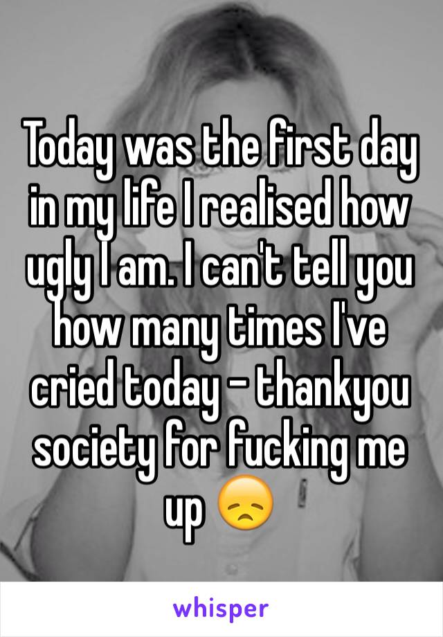 Today was the first day in my life I realised how ugly I am. I can't tell you how many times I've cried today - thankyou society for fucking me up 😞