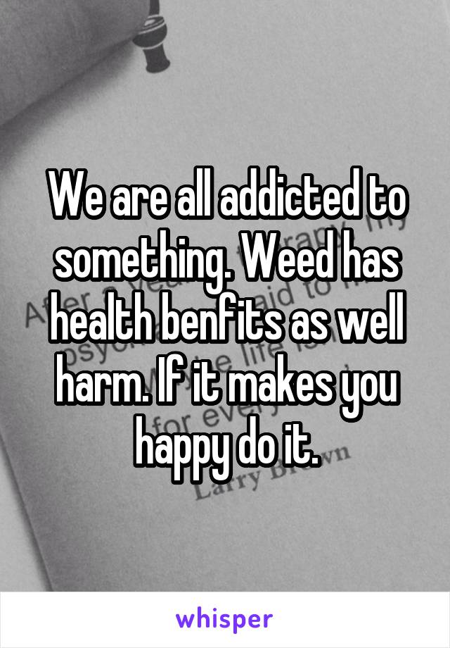 We are all addicted to something. Weed has health benfits as well harm. If it makes you happy do it.