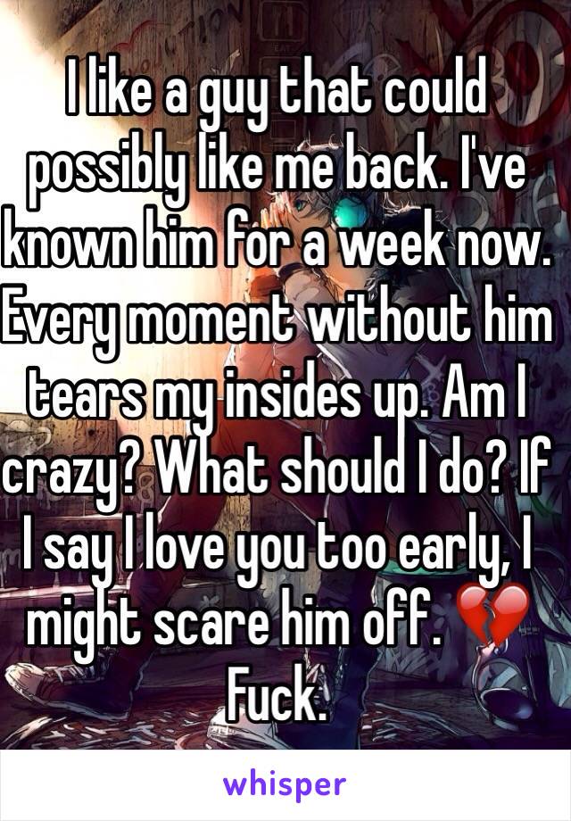 I like a guy that could possibly like me back. I've known him for a week now. Every moment without him tears my insides up. Am I crazy? What should I do? If I say I love you too early, I might scare him off. 💔 Fuck.