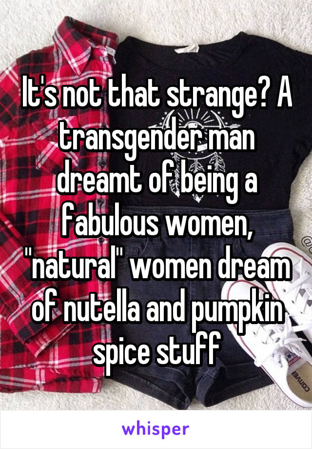 It's not that strange? A transgender man dreamt of being a fabulous women, "natural" women dream of nutella and pumpkin spice stuff
