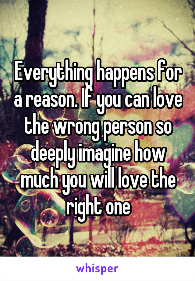 Everything happens for a reason. If you can love the wrong person so deeply imagine how much you will love the right one