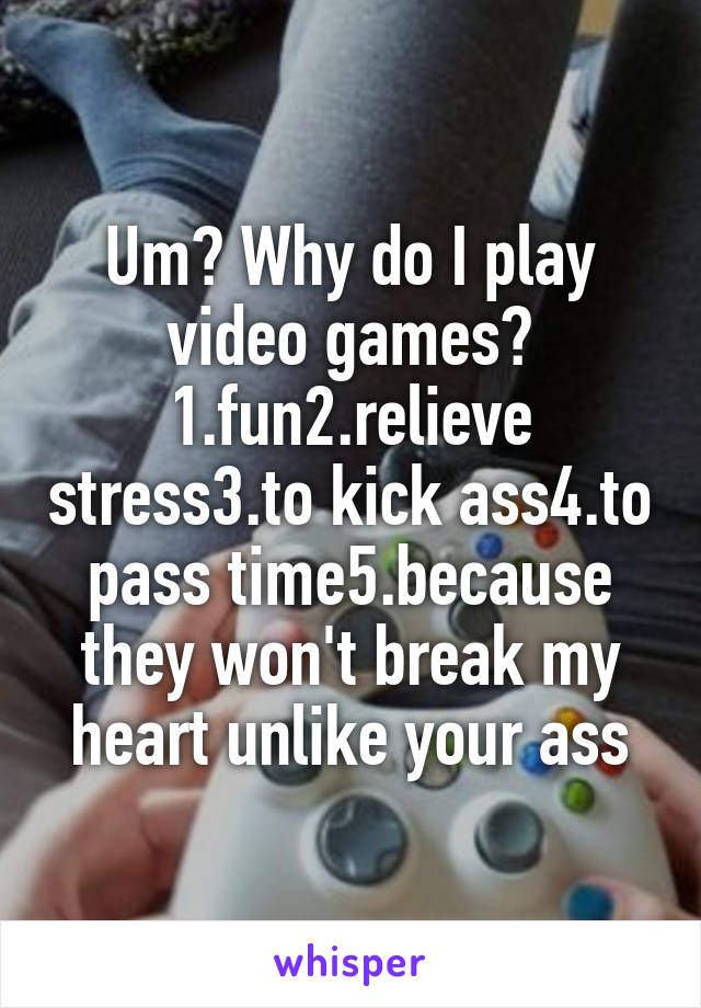 Um? Why do I play video games? 1.fun2.relieve stress3.to kick ass4.to pass time5.because they won't break my heart unlike your ass
