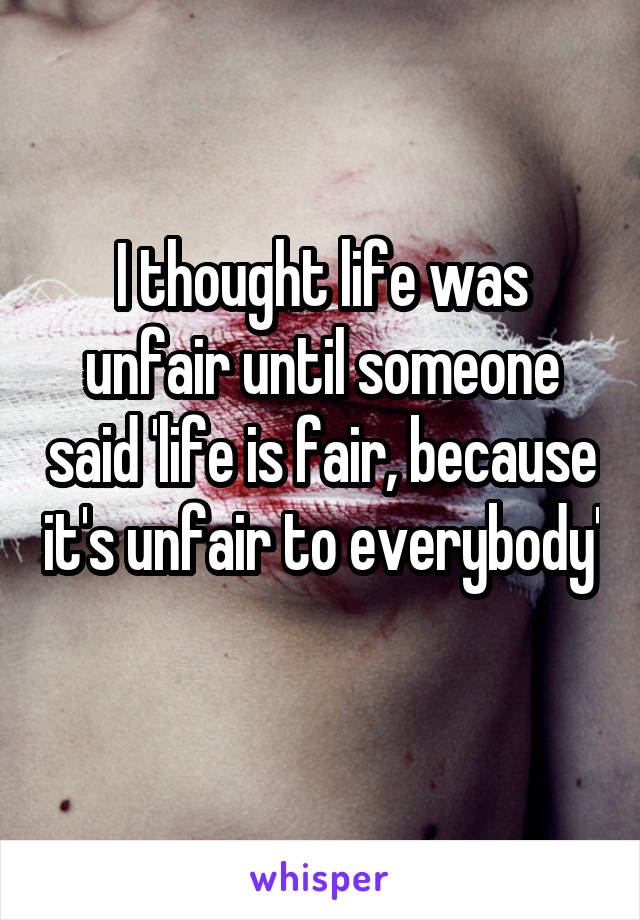 I thought life was unfair until someone said 'life is fair, because it's unfair to everybody'

