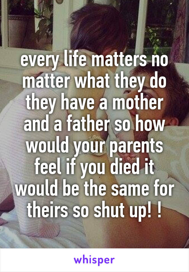 every life matters no matter what they do they have a mother and a father so how would your parents feel if you died it would be the same for theirs so shut up! !