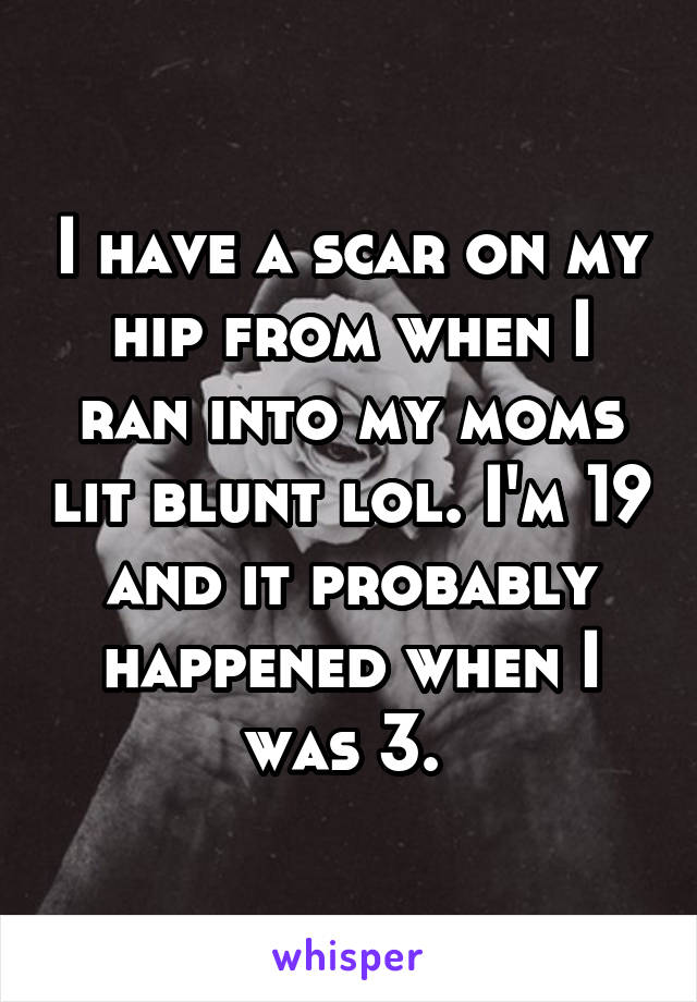 I have a scar on my hip from when I ran into my moms lit blunt lol. I'm 19 and it probably happened when I was 3. 