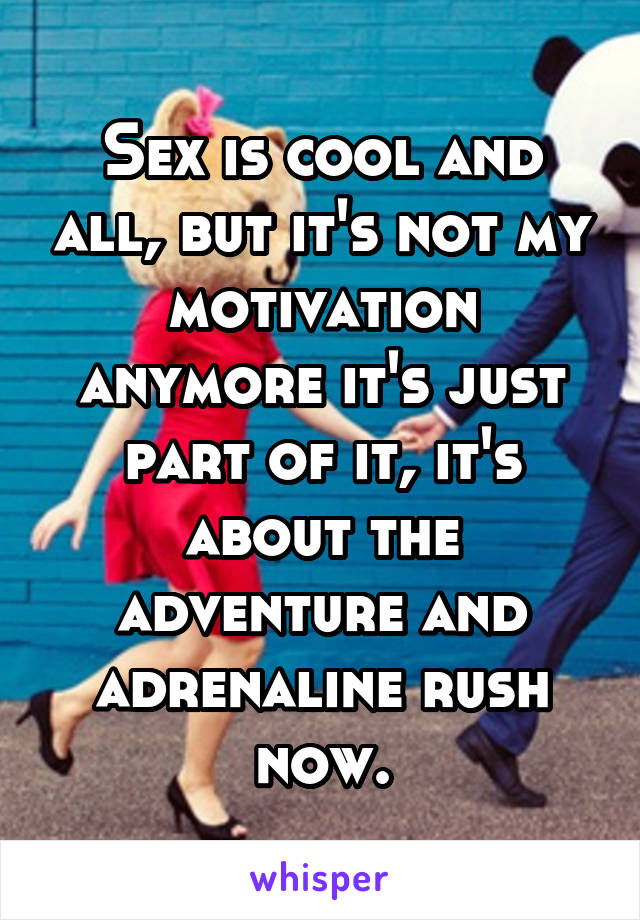 Sex is cool and all, but it's not my motivation anymore it's just part of it, it's about the adventure and adrenaline rush now.