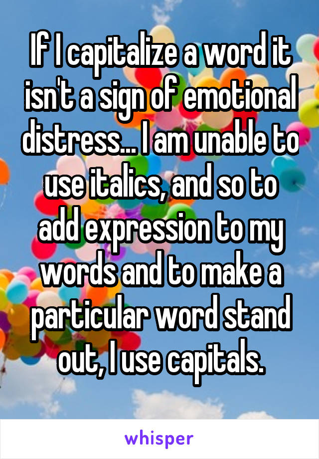 If I capitalize a word it isn't a sign of emotional distress... I am unable to use italics, and so to add expression to my words and to make a particular word stand out, I use capitals.
