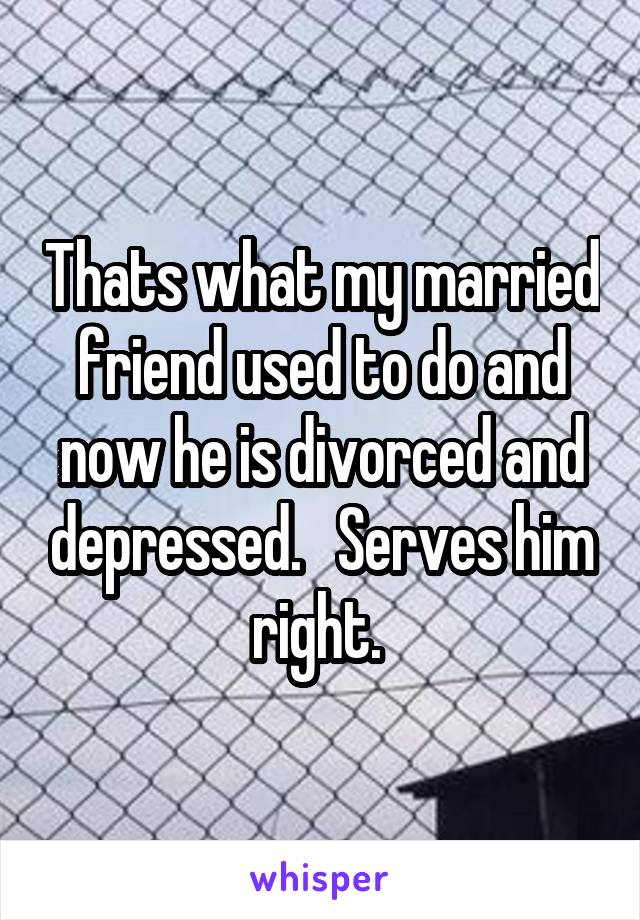 Thats what my married friend used to do and now he is divorced and depressed.   Serves him right. 