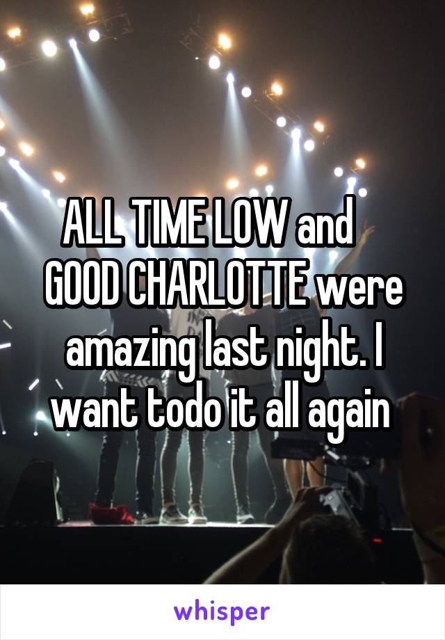ALL TIME LOW and     GOOD CHARLOTTE were amazing last night. I want todo it all again 