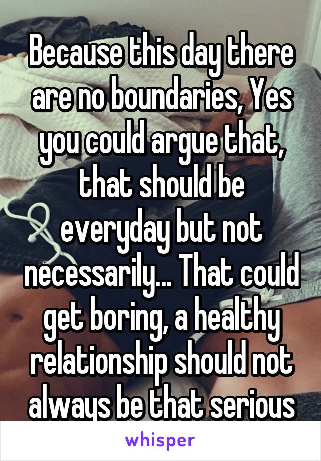 Because this day there are no boundaries, Yes you could argue that, that should be everyday but not necessarily... That could get boring, a healthy relationship should not always be that serious