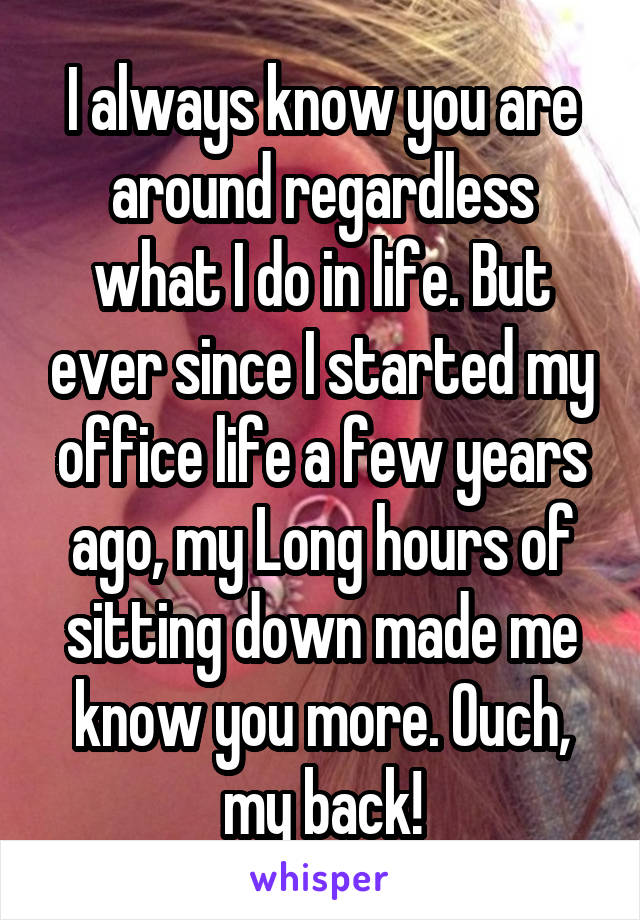 I always know you are around regardless what I do in life. But ever since I started my office life a few years ago, my Long hours of sitting down made me know you more. Ouch, my back!