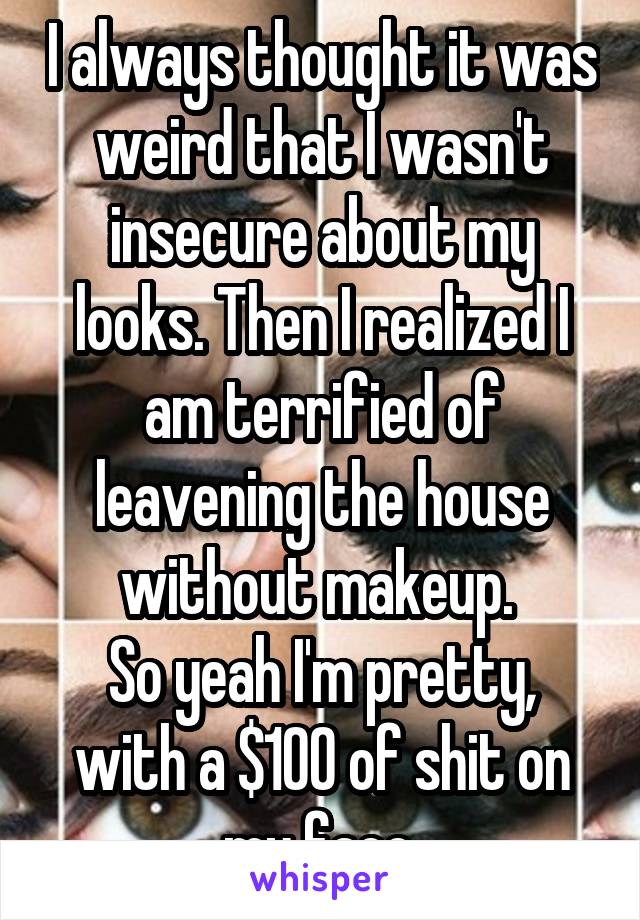I always thought it was weird that I wasn't insecure about my looks. Then I realized I am terrified of leavening the house without makeup. 
So yeah I'm pretty, with a $100 of shit on my face.