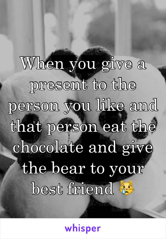 When you give a present to the person you like and that person eat the chocolate and give the bear to your best friend 😿