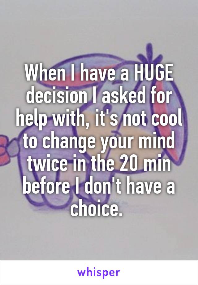 When I have a HUGE decision I asked for help with, it's not cool to change your mind twice in the 20 min before I don't have a choice. 