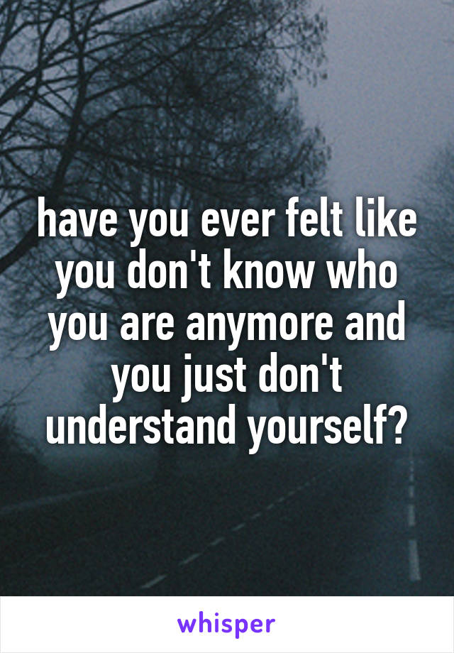 have you ever felt like you don't know who you are anymore and you just don't understand yourself?