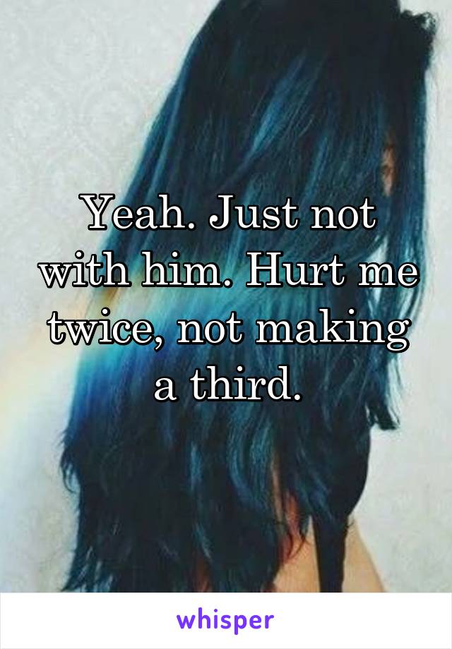 Yeah. Just not with him. Hurt me twice, not making a third.
