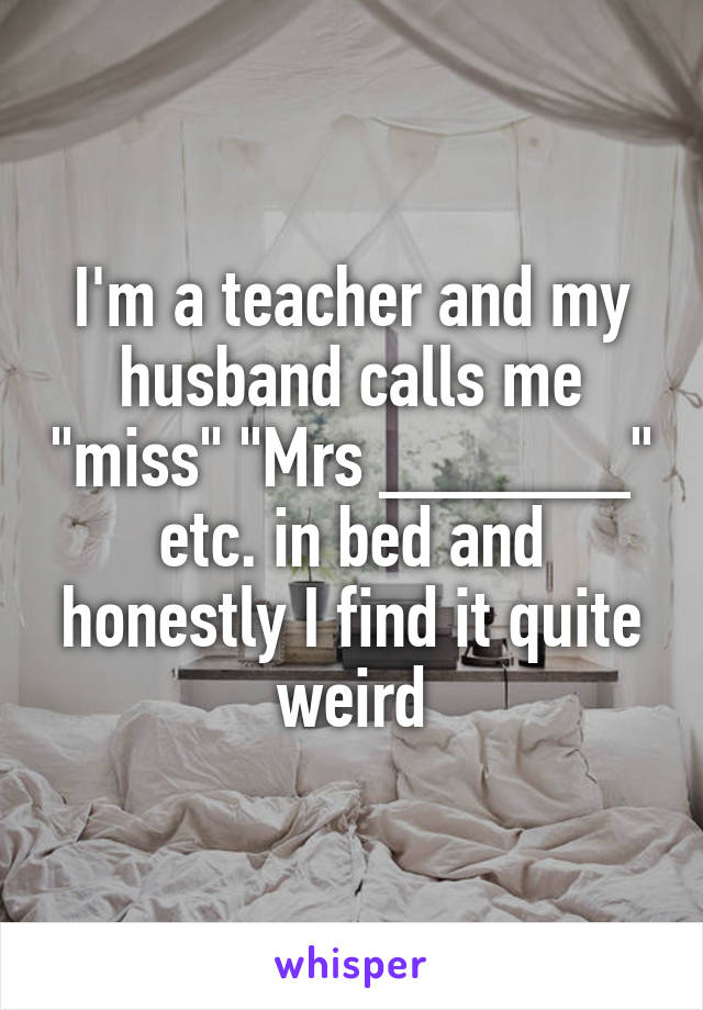 I'm a teacher and my husband calls me "miss" "Mrs ______" etc. in bed and honestly I find it quite weird