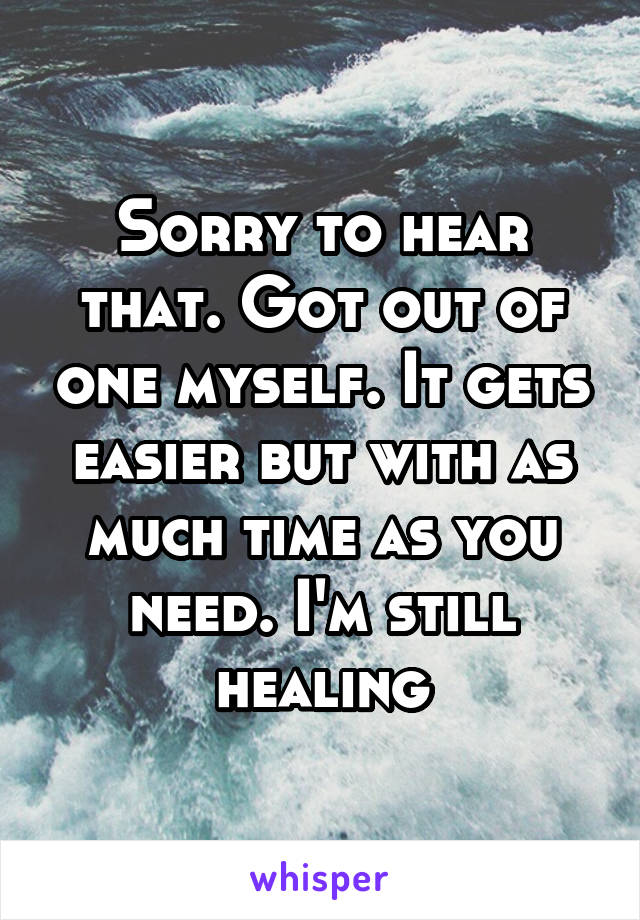 Sorry to hear that. Got out of one myself. It gets easier but with as much time as you need. I'm still healing