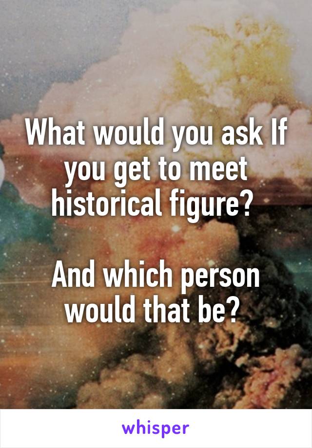 What would you ask If you get to meet historical figure? 

And which person would that be? 
