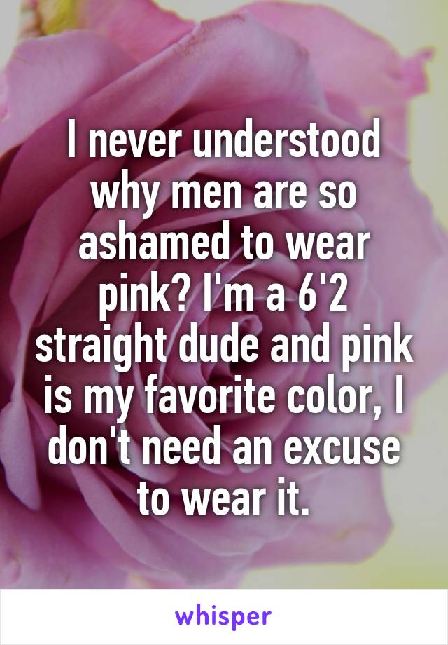 I never understood why men are so ashamed to wear pink? I'm a 6'2 straight dude and pink is my favorite color, I don't need an excuse to wear it.