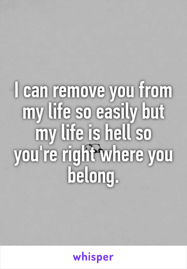 I can remove you from my life so easily but my life is hell so you're right where you belong.