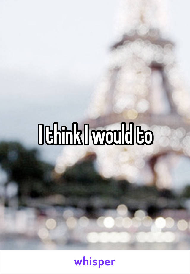 I think I would to