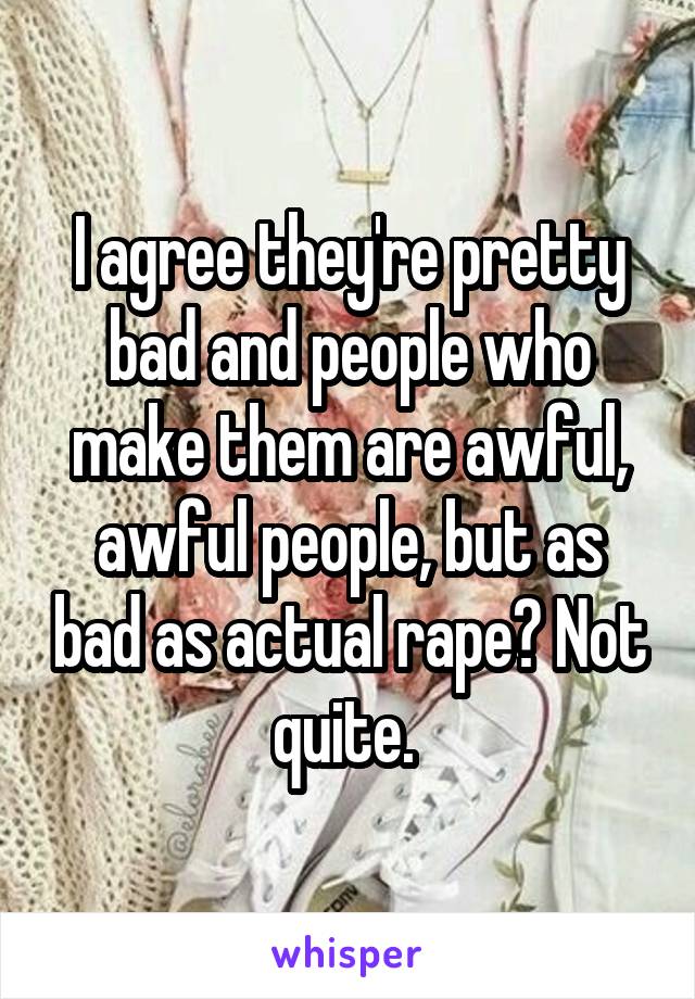 I agree they're pretty bad and people who make them are awful, awful people, but as bad as actual rape? Not quite. 