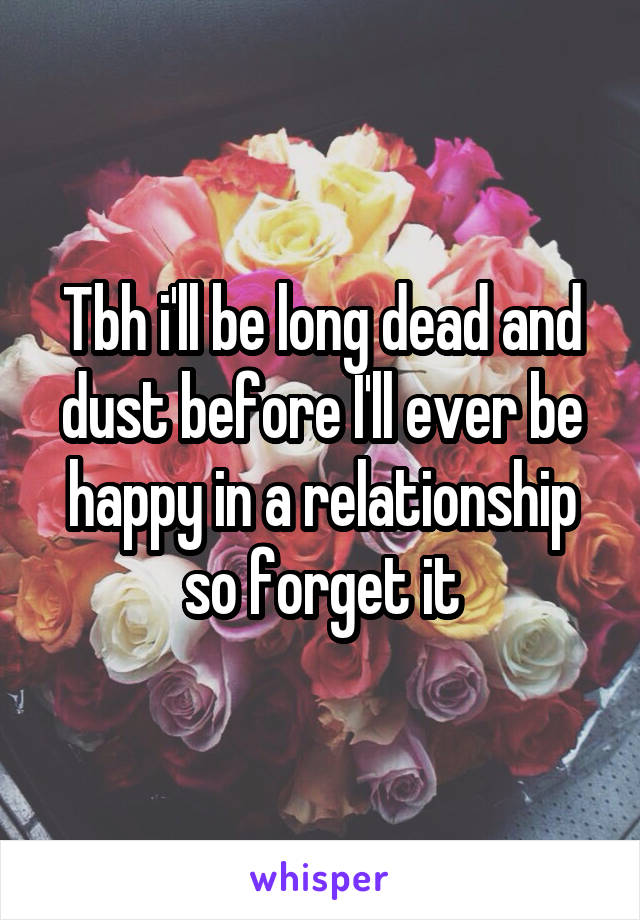 Tbh i'll be long dead and dust before I'll ever be happy in a relationship so forget it