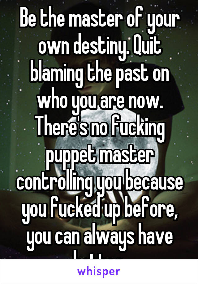 Be the master of your own destiny. Quit blaming the past on who you are now. There's no fucking puppet master controlling you because you fucked up before, you can always have better.